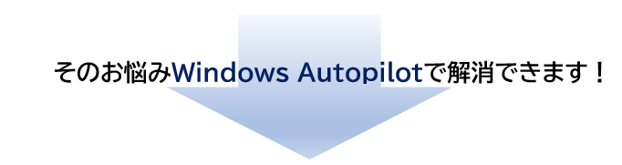 そのお悩みWindows Autopilotで解消できます！